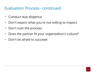 Evaluation Process- continued

• Conduct due diligence
• Don’t expect what you’re not willing to inspect
• Don’t rush the process
• Does the partner fit your organization’s culture?
• Don’t be afraid to succeed




10
 