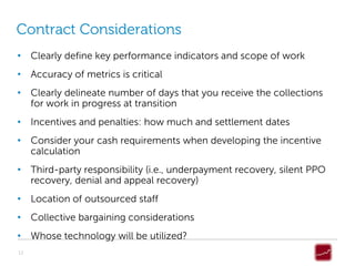 Contract Considerations
• Clearly define key performance indicators and scope of work
• Accuracy of metrics is critical
• Clearly delineate number of days that you receive the collections
  for work in progress at transition
• Incentives and penalties: how much and settlement dates
• Consider your cash requirements when developing the incentive
  calculation
• Third-party responsibility (i.e., underpayment recovery, silent PPO
  recovery, denial and appeal recovery)
• Location of outsourced staff
• Collective bargaining considerations
• Whose technology will be utilized?
12
 