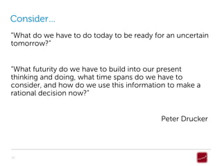 Consider…
“What do we have to do today to be ready for an uncertain
tomorrow?”


“What futurity do we have to build into our present
thinking and doing, what time spans do we have to
consider, and how do we use this information to make a
rational decision now?”


                                           Peter Drucker




13
 