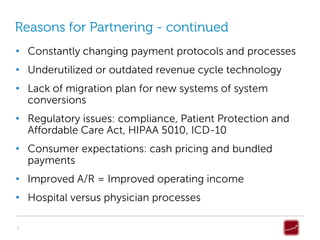 Reasons for Partnering - continued
• Constantly changing payment protocols and processes
• Underutilized or outdated revenue cycle technology
• Lack of migration plan for new systems of system
  conversions
• Regulatory issues: compliance, Patient Protection and
  Affordable Care Act, HIPAA 5010, ICD-10
• Consumer expectations: cash pricing and bundled
  payments
• Improved A/R = Improved operating income
• Hospital versus physician processes

3
 