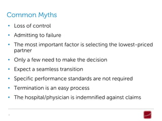 Common Myths
• Loss of control
• Admitting to failure
• The most important factor is selecting the lowest-priced
  partner
• Only a few need to make the decision
• Expect a seamless transition
• Specific performance standards are not required
• Termination is an easy process
• The hospital/physician is indemnified against claims


4
 