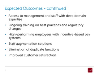 Expected Outcomes - continued
• Access to management and staff with deep domain
  expertise
• Ongoing training on best practices and regulatory
  changes
• High-performing employees with incentive-based pay
  systems
• Staff augmentation solutions
• Elimination of duplicate functions
• Improved customer satisfaction



7
 