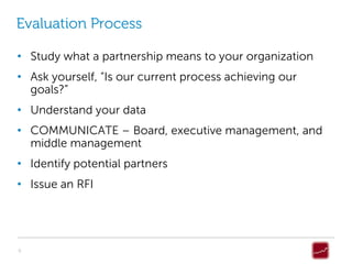 Evaluation Process

• Study what a partnership means to your organization
• Ask yourself, “Is our current process achieving our
  goals?”
• Understand your data
• COMMUNICATE – Board, executive management, and
  middle management
• Identify potential partners
• Issue an RFI




9
 