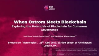 When Ostrom Meets Blockchain
This work was partially supported by the project P2P Models funded by the European Research Council ERC-2017-STG (grant no.: 759207)
David Rozas1
, Antonio Tenorio-Fornés1
, Silvia Díaz-Molina1
& Samer Hassan1,2
Exploring the Potentials of Blockchain for Commons
Governance
Symposium “Mereologies”, 25th
April 2019, Bartlett School of Architecture,
London, UK
 