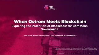 When Ostrom Meets Blockchain
This work was partially supported by the project P2P Models funded by the European Research Council ERC-2017-STG (grant no.: 759207)
David Rozas1
, Antonio Tenorio-Fornés1
, Silvia Díaz-Molina1
& Samer Hassan1,2
Exploring the Potentials of Blockchain for Commons
Governance
 