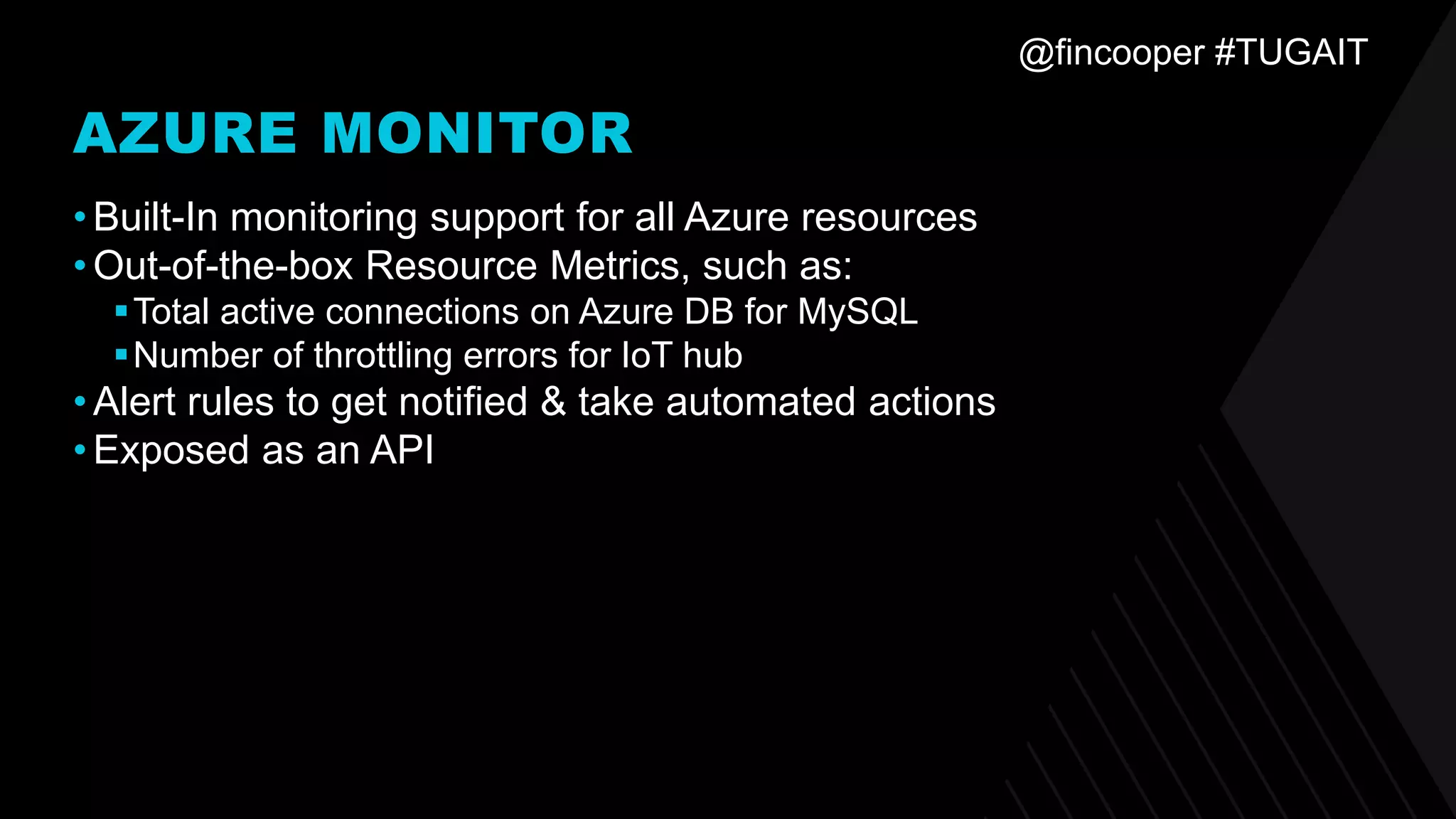 @fincooper #TUGAIT
AZURE MONITOR
•Built-In monitoring support for all Azure resources
•Out-of-the-box Resource Metrics, such as:
▪Total active connections on Azure DB for MySQL
▪Number of throttling errors for IoT hub
•Alert rules to get notified & take automated actions
•Exposed as an API
 