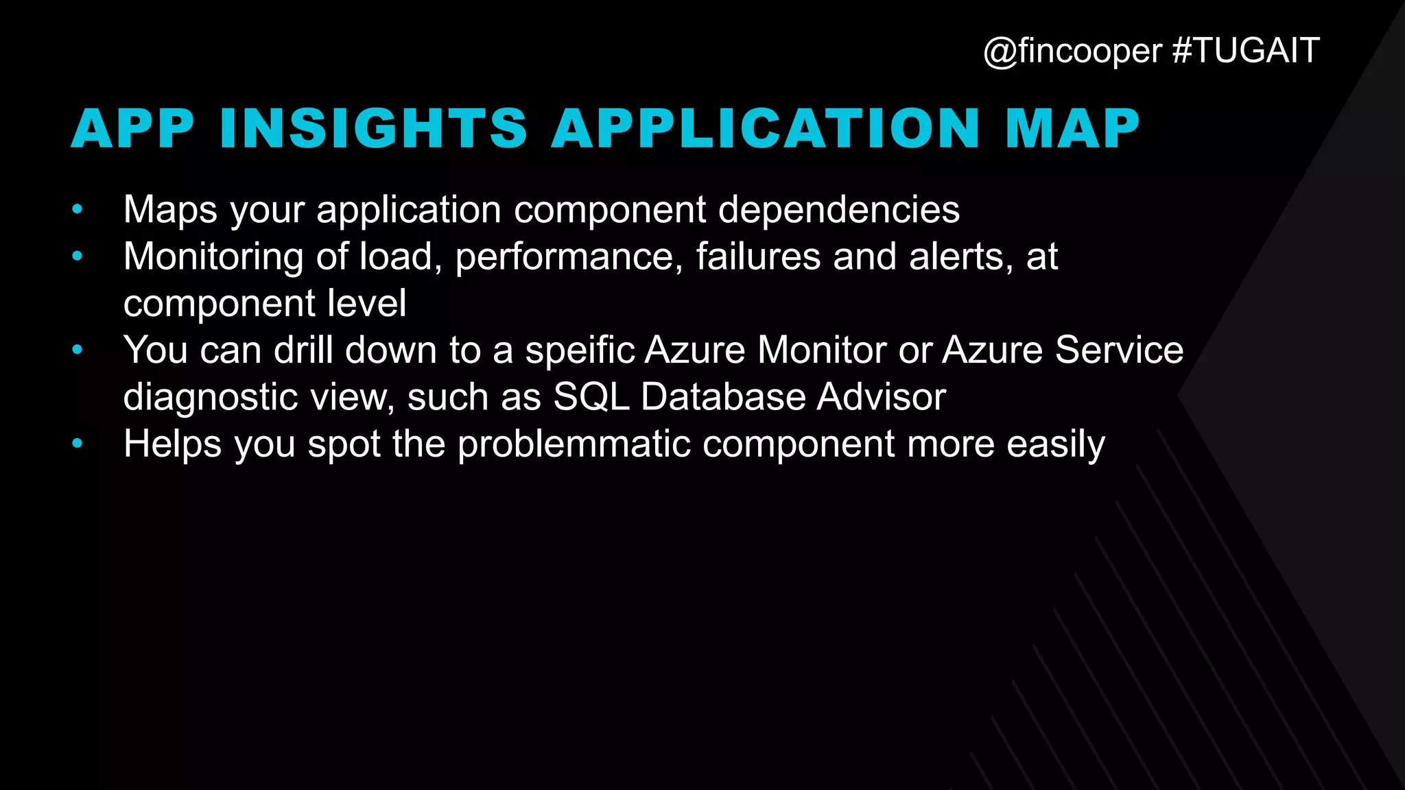 @fincooper #TUGAIT
APP INSIGHTS APPLICATION MAP
• Maps your application component dependencies
• Monitoring of load, performance, failures and alerts, at
component level
• You can drill down to a speific Azure Monitor or Azure Service
diagnostic view, such as SQL Database Advisor
• Helps you spot the problemmatic component more easily
 