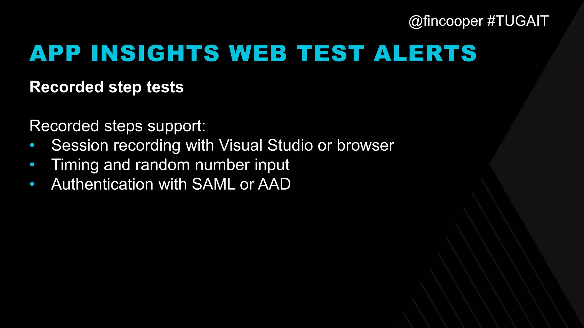 @fincooper #TUGAIT
APP INSIGHTS WEB TEST ALERTS
Recorded step tests
Recorded steps support:
• Session recording with Visual Studio or browser
• Timing and random number input
• Authentication with SAML or AAD
 