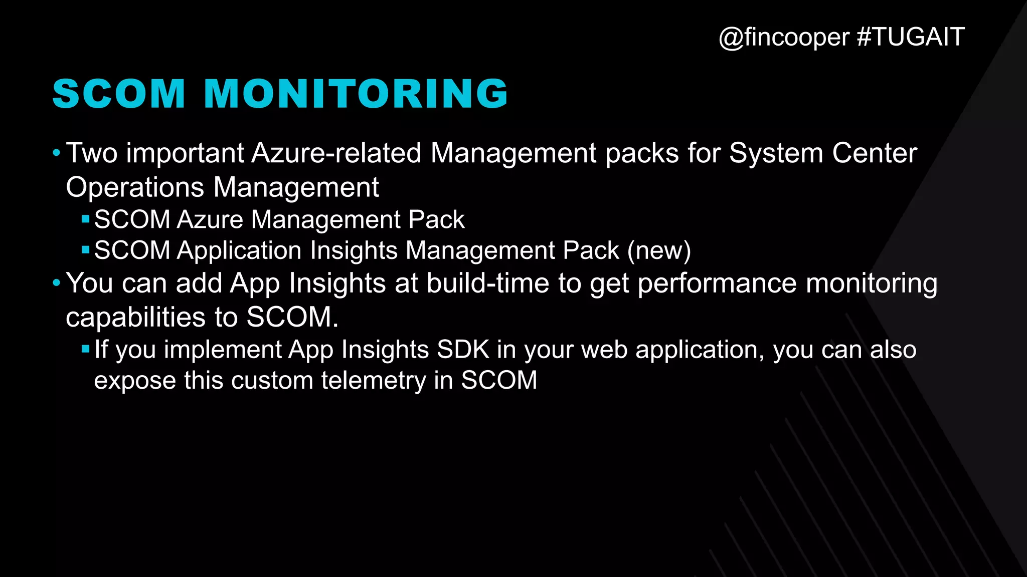 @fincooper #TUGAIT
SCOM MONITORING
•Two important Azure-related Management packs for System Center
Operations Management
▪SCOM Azure Management Pack
▪SCOM Application Insights Management Pack (new)
•You can add App Insights at build-time to get performance monitoring
capabilities to SCOM.
▪If you implement App Insights SDK in your web application, you can also
expose this custom telemetry in SCOM
 