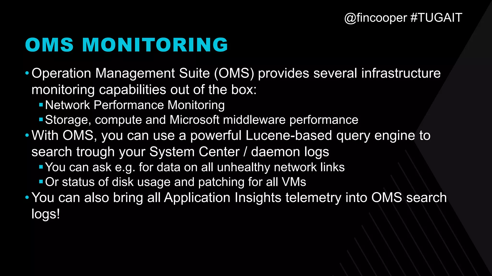 @fincooper #TUGAIT
OMS MONITORING
•Operation Management Suite (OMS) provides several infrastructure
monitoring capabilities out of the box:
▪Network Performance Monitoring
▪Storage, compute and Microsoft middleware performance
•With OMS, you can use a powerful Lucene-based query engine to
search trough your System Center / daemon logs
▪You can ask e.g. for data on all unhealthy network links
▪Or status of disk usage and patching for all VMs
•You can also bring all Application Insights telemetry into OMS search
logs!
 
