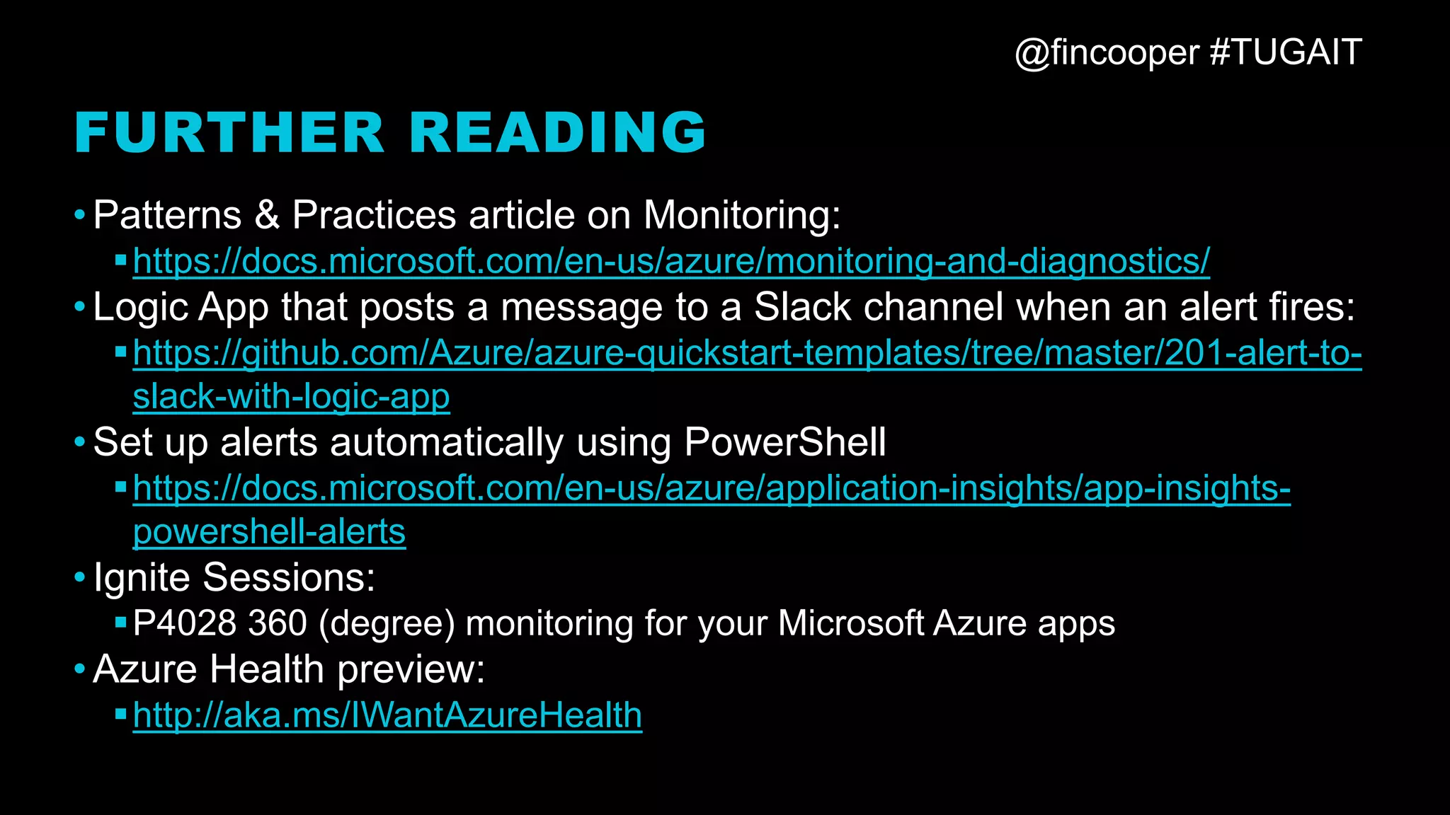 @fincooper #TUGAIT
FURTHER READING
•Patterns & Practices article on Monitoring:
▪https://docs.microsoft.com/en-us/azure/monitoring-and-diagnostics/
•Logic App that posts a message to a Slack channel when an alert fires:
▪https://github.com/Azure/azure-quickstart-templates/tree/master/201-alert-to-
slack-with-logic-app
•Set up alerts automatically using PowerShell
▪https://docs.microsoft.com/en-us/azure/application-insights/app-insights-
powershell-alerts
•Ignite Sessions:
▪P4028 360 (degree) monitoring for your Microsoft Azure apps
•Azure Health preview:
▪http://aka.ms/IWantAzureHealth
 
