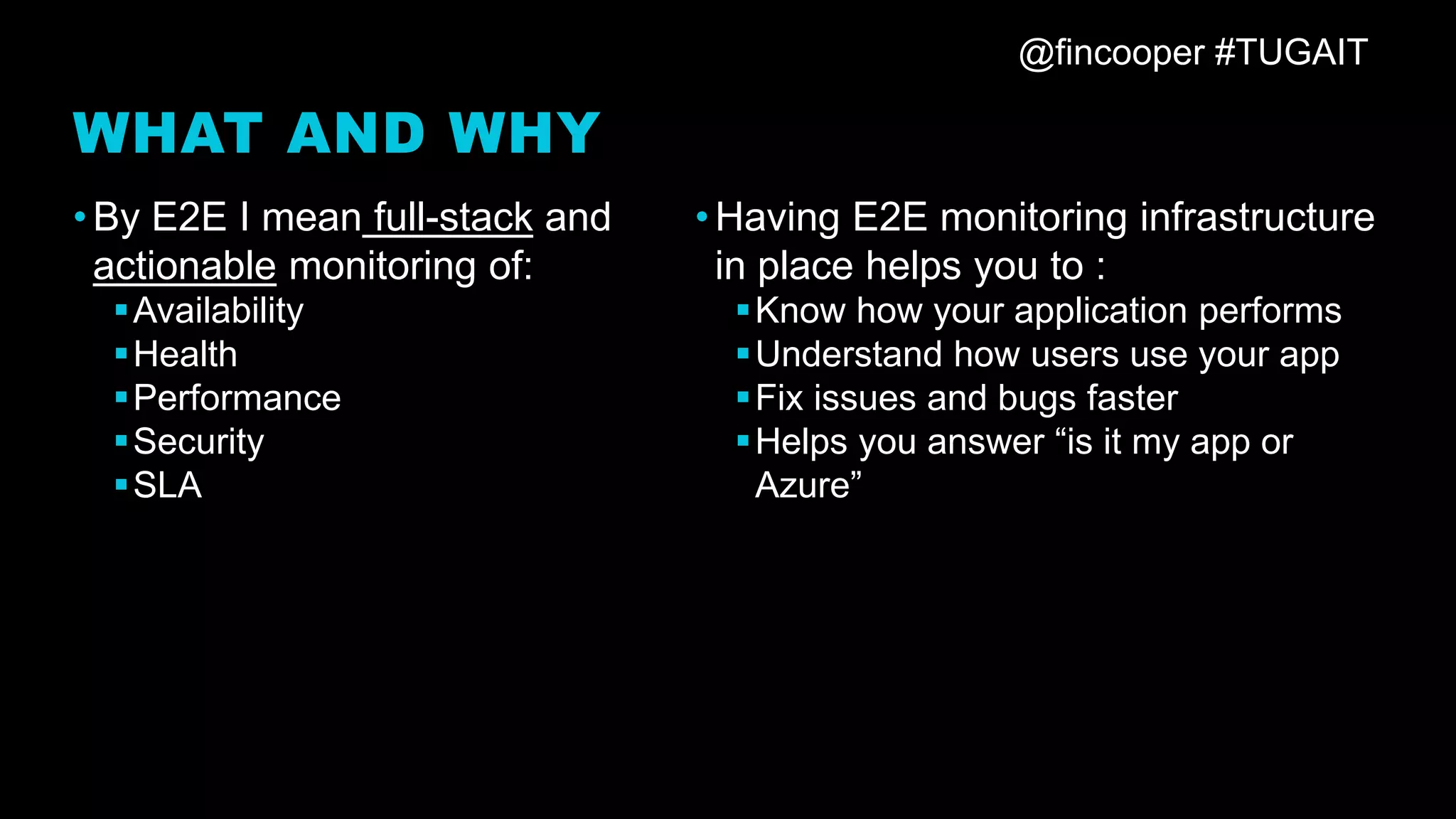 @fincooper #TUGAIT
WHAT AND WHY
•By E2E I mean full-stack and
actionable monitoring of:
▪Availability
▪Health
▪Performance
▪Security
▪SLA
•Having E2E monitoring infrastructure
in place helps you to :
▪Know how your application performs
▪Understand how users use your app
▪Fix issues and bugs faster
▪Helps you answer “is it my app or
Azure”
 