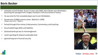Twitter - @niteen_india
Boris Becker
18
• Unbroken record till date: At just 17 years old (1985), Boris Becker won Wimbledon,
becoming the youngest men’s singles champion in the tournament’s history.
• He was also the first unseeded player ever to win Wimbledon.
• Earned over $130M in tennis career (Retired in 1999)
(Today’s value terms: ~5000Crs)
• Earned through Prize money, Endorsements, Commentary, and Coaching
• Accumulated large debts and liabilities
• Declared bankrupt due to mismanagement
• Lavish spending far beyond sustainable level
• Ignored long-term financial security
 