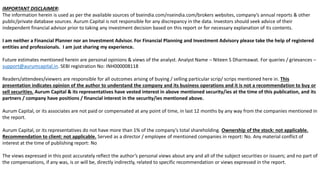 2
Twitter - @niteen_india
IMPORTANT DISCLAIMER:
The information herein is used as per the available sources of bseindia.com/nseindia.com/brokers websites, company’s annual reports & other
public/private database sources. Aurum Capital is not responsible for any discrepancy in the data. Investors should seek advice of their
independent financial advisor prior to taking any investment decision based on this report or for necessary explanation of its contents.
I am neither a Financial Planner nor an Investment Advisor. For Financial Planning and Investment Advisory please take the help of registered
entities and professionals. I am just sharing my experience.
Future estimates mentioned herein are personal opinions & views of the analyst. Analyst Name – Niteen S Dharmawat. For queries / grievances –
support@aurumcapital.in. SEBI registration No: INH000008118
Readers/attendees/viewers are responsible for all outcomes arising of buying / selling particular scrip/ scrips mentioned here in. This
presentation indicates opinion of the author to understand the company and its business operations and it is not a recommendation to buy or
sell securities. Aurum Capital & its representatives have vested interest in above mentioned security/ies at the time of this publication, and its
partners / company have positions / financial interest in the security/ies mentioned above.
Aurum Capital, or its associates are not paid or compensated at any point of time, in last 12 months by any way from the companies mentioned in
the report.
Aurum Capital, or its representatives do not have more than 1% of the company’s total shareholding. Ownership of the stock: not applicable.
Recommendation to client: not applicable. Served as a director / employee of mentioned companies in report: No. Any material conflict of
interest at the time of publishing report: No
The views expressed in this post accurately reflect the author’s personal views about any and all of the subject securities or issuers; and no part of
the compensations, if any was, is or will be, directly indirectly, related to specific recommendation or views expressed in the report.
 