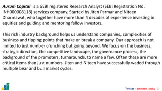 3
Twitter - @niteen_india
Aurum Capital is a SEBI registered Research Analyst (SEBI Registration No:
INH000008118) services company. Started by Jiten Parmar and Niteen
Dharmawat, who together have more than 4 decades of experience investing in
equities and guiding and mentoring fellow investors.
This rich industry background helps us understand companies, complexities of
business and tipping points that make or break a company. Our approach is not
limited to just number crunching but going beyond. We focus on the business,
strategic direction, the competitive landscape, the governance process, the
background of the promoters, turnarounds, to name a few. Often these are more
critical items than just numbers. Jiten and Niteen have successfully waded through
multiple bear and bull market cycles.
 