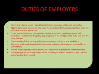 DUTIES OF EMPLOYERS
• Inform and educate workers about hazards in their workplace and how to work safely
• Appoint competent supervisors who know the work, know the hazards present and know the
applicable laws and regulations
• Create written health and safety polices (reviewed annually), develop programs and
procedures to implement this policy, post the policy in the workplace and make sure they are
being followed
• Ensure workers follow the law and the procedures and policies at your workplace
• Take steps to eliminate hazards in the workplace and where elimination is not possible, to
control them
• Provide personal protective equipment (PPE) and ensure its proper use and maintenance
• Take every precaution reasonable to ensure the safety of workers AND THE PUBLIC (known
as the “general duty” clause)
10
 