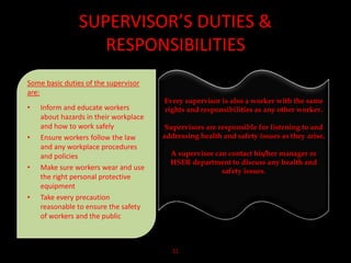 SUPERVISOR’S DUTIES &
RESPONSIBILITIES
Some basic duties of the supervisor
are:
• Inform and educate workers
about hazards in their workplace
and how to work safely
• Ensure workers follow the law
and any workplace procedures
and policies
• Make sure workers wear and use
the right personal protective
equipment
• Take every precaution
reasonable to ensure the safety
of workers and the public
11
Every supervisor is also a worker with the same
rights and responsibilities as any other worker.
Supervisors are responsible for listening to and
addressing health and safety issues as they arise.
A supervisor can contact his/her manager or
HSER department to discuss any health and
safety issues.
 