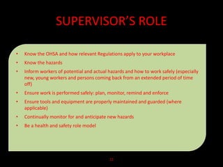 SUPERVISOR’S ROLE
• Know the OHSA and how relevant Regulations apply to your workplace
• Know the hazards
• Inform workers of potential and actual hazards and how to work safely (especially
new, young workers and persons coming back from an extended period of time
off)
• Ensure work is performed safely: plan, monitor, remind and enforce
• Ensure tools and equipment are properly maintained and guarded (where
applicable)
• Continually monitor for and anticipate new hazards
• Be a health and safety role model
12
 