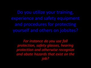 Do you utilize your training,
experience and safety equipment
and procedures for protecting
yourself and others on jobsites?
For instance do you use fall
protection, safety glasses, hearing
protection and otherwise recognize
and abate hazards that exist on the
job?
 
