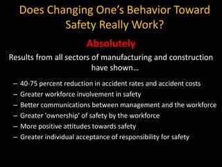 Does Changing One’s Behavior Toward
Safety Really Work?
Absolutely
Results from all sectors of manufacturing and construction
have shown…
– 40-75 percent reduction in accident rates and accident costs
– Greater workforce involvement in safety
– Better communications between management and the workforce
– Greater 'ownership' of safety by the workforce
– More positive attitudes towards safety
– Greater individual acceptance of responsibility for safety
 