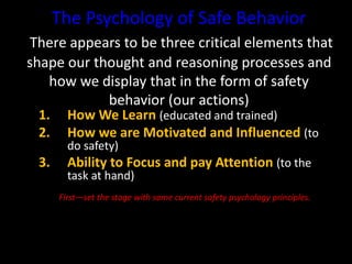 The Psychology of Safe Behavior
There appears to be three critical elements that
shape our thought and reasoning processes and
how we display that in the form of safety
behavior (our actions)
1. How We Learn (educated and trained)
2. How we are Motivated and Influenced (to
do safety)
3. Ability to Focus and pay Attention (to the
task at hand)
First—set the stage with some current safety psychology principles.
 