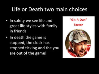 Life or Death two main choices
• In safety we see life and
great life styles with family
in friends
• In death the game is
stopped, the clock has
stopped ticking and the you
are out of the game!
 
