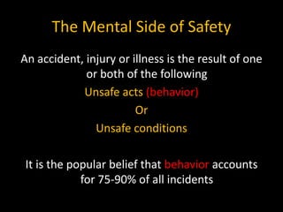 The Mental Side of Safety
An accident, injury or illness is the result of one
or both of the following
Unsafe acts (behavior)
Or
Unsafe conditions
It is the popular belief that behavior accounts
for 75-90% of all incidents
 