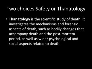 Two choices Safety or Thanatology
• Thanatology is the scientific study of death. It
investigates the mechanisms and forensic
aspects of death, such as bodily changes that
accompany death and the post-mortem
period, as well as wider psychological and
social aspects related to death.
 