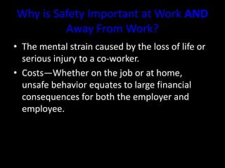 Why is Safety Important at Work AND
Away From Work?
• The mental strain caused by the loss of life or
serious injury to a co-worker.
• Costs—Whether on the job or at home,
unsafe behavior equates to large financial
consequences for both the employer and
employee.
 