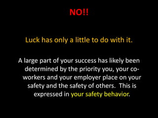 NO!!
Luck has only a little to do with it.
A large part of your success has likely been
determined by the priority you, your co-
workers and your employer place on your
safety and the safety of others. This is
expressed in your safety behavior.
 