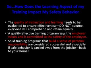 So…How Does the Learning Aspect of my
Training Impact My Safety Behavior
• The quality of instruction and learning needs to be
evaluated to ensure effectiveness—DO NOT assume
everyone will comprehend and retain equally.
• A quality effective training program says the employer
values and is committed to the safety of the employee.
• Solid training programs that build a sense of personal
responsibility are considered successful and especially
if safe behavior is carried away from the jobsite—back
to your home!
 