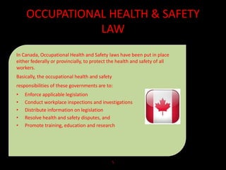 OCCUPATIONAL HEALTH & SAFETY
LAW
In Canada, Occupational Health and Safety laws have been put in place
either federally or provincially, to protect the health and safety of all
workers.
Basically, the occupational health and safety
responsibilities of these governments are to:
• Enforce applicable legislation
• Conduct workplace inspections and investigations
• Distribute information on legislation
• Resolve health and safety disputes, and
• Promote training, education and research
5
 