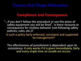 Factors that Shape Motivation
Compliance and Consequence
”…if you don’t follow this procedure or use this piece of
safety equipment you will be fired”. Is there recourse or
consequence for reckless behavior (not following safety
policies, rules, etc.)?
Is such a policy fairly enforced, consistent and supported
by management?
The effectiveness of punishment is dependent upon its
consistency. It only works if it is given immediately, fairly
and every single time an unsafe act occurs.
 