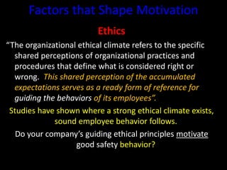 Factors that Shape Motivation
Ethics
“The organizational ethical climate refers to the specific
shared perceptions of organizational practices and
procedures that define what is considered right or
wrong. This shared perception of the accumulated
expectations serves as a ready form of reference for
guiding the behaviors of its employees”.
Studies have shown where a strong ethical climate exists,
sound employee behavior follows.
Do your company’s guiding ethical principles motivate
good safety behavior?
 