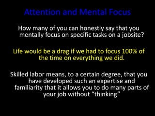 Attention and Mental Focus
How many of you can honestly say that you
mentally focus on specific tasks on a jobsite?
Life would be a drag if we had to focus 100% of
the time on everything we did.
Skilled labor means, to a certain degree, that you
have developed such an expertise and
familiarity that it allows you to do many parts of
your job without “thinking”
 
