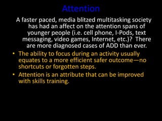 Attention
A faster paced, media blitzed multitasking society
has had an affect on the attention spans of
younger people (i.e. cell phone, I-Pods, text
messaging, video games, Internet, etc.)? There
are more diagnosed cases of ADD than ever.
• The ability to focus during an activity usually
equates to a more efficient safer outcome—no
shortcuts or forgotten steps.
• Attention is an attribute that can be improved
with skills training.
 