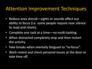 Attention Improvement Techniques
• Reduce area stimuli—sights or sounds affect our
ability to focus (i.e. some people require near silence
to read and retain).
• Complete one task at a time—no multi-tasking.
• When distracted completely stop and then restart
the activity.
• Take breaks when mentally fatigued to “re-focus”.
• Work rested and check personal issues at the door or
take time off.
 