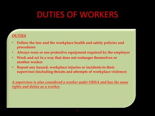 DUTIES OF WORKERS
7
DUTIES
• Follow the law and the workplace health and safety policies and
procedures
• Always wear or use protective equipment required by the employer
• Work and act in a way that does not endanger themselves or
another worker
• Report any hazard, workplace injuries or incidents to their
supervisor (including threats and attempts of workplace violence)
A supervisor is also considered a worker under OHSA and has the same
rights and duties as a worker.
 