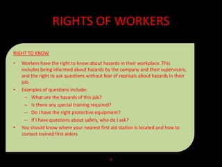 RIGHTS OF WORKERS
RIGHT TO KNOW
• Workers have the right to know about hazards in their workplace. This
includes being informed about hazards by the company and their supervisors,
and the right to ask questions without fear of reprisals about hazards in their
job.
• Examples of questions include:
– What are the hazards of this job?
– Is there any special training required?
– Do I have the right protective equipment?
– If I have questions about safety, who do I ask?
• You should know where your nearest first aid station is located and how to
contact trained first aiders
8
 