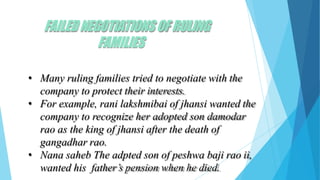 FAILEDNEGOTIATIONSOF RULING
FAMILIES
• Many ruling families tried to negotiate with the
company to protect their interests.
• For example, rani lakshmibai of jhansi wanted the
company to recognize her adopted son damodar
rao as the king of jhansi after the death of
gangadhar rao.
• Nana saheb The adpted son of peshwa baji rao ii,
wanted his father’s pension when he died.
 