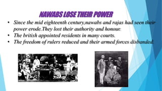 NAWABSLOSETHEIR POWER
• Since the mid eighteenth century,nawabs and rajas had seen their
power erode.They lost their authority and honour.
• The british appointed residents in many courts.
• The freedom of rulers reduced and their armed forces disbanded.
 