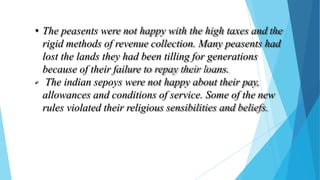 • The peasents were not happy with the high taxes and the
rigid methods of revenue collection. Many peasents had
lost the lands they had been tilling for generations
because of their failure to repay their loans.
• The indian sepoys were not happy about their pay,
allowances and conditions of service. Some of the new
rules violated their religious sensibilities and beliefs.
 