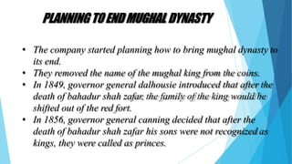 PLANNINGTOENDMUGHAL DYNASTY
• The company started planning how to bring mughal dynasty to
its end.
• They removed the name of the mughal king from the coins.
• In 1849, governor general dalhousie introduced that after the
death of bahadur shah zafar, the family of the king would be
shifted out of the red fort.
• In 1856, governor general canning decided that after the
death of bahadur shah zafar his sons were not recognized as
kings, they were called as princes.
 