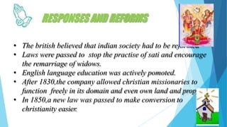 RESPONSESANDREFORMS
• The british believed that indian society had to be reformed
• Laws were passed to stop the practise of sati and encourage
the remarriage of widows.
• English language education was actively pomoted.
• After 1830,the company allowed christian missionaries to
function freely in its domain and even own land and property.
• In 1850,a new law was passed to make conversion to
christianity easier.
 