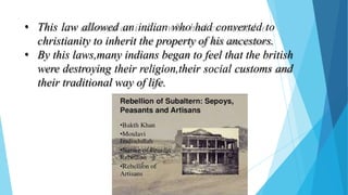 • This law allowed an indian who had converted to
christianity to inherit the property of his ancestors.
• By this laws,many indians began to feel that the british
were destroying their religion,their social customs and
their traditional way of life.
 