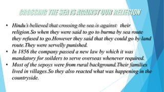 CROSSINGTHESEAISAGAINSTOUR RELIEGION
• Hindu’s believed that crossing the sea is against their
religion.So when they were said to go to burma by sea route
they refused to go.However they said that they could go by land
route.They were servelly punished.
• In 1856 the company passed a new law by which it was
mandatory for soilders to serve overseas whenever required.
• Most of the sepoys were from rural background.Their families
lived in villages.So they also reacted what was happening in the
countryside.
 