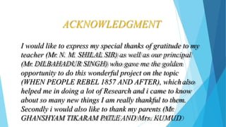 ACKNOWLEDGMENT
I would like to express my special thanks of gratitude to my
teacher (Mr. N. M. SHILAL SIR) as well as our principal
(Mr. DILBAHADUR SINGH) who gave me the golden
opportunity to do this wonderful project on the topic
(WHEN PEOPLE REBEL 1857 AND AFTER), whichalso
helped me in doing a lot of Research and i came to know
about so many new things I am really thankful to them.
Secondly i would also like to thank my parents (Mr.
GHANSHYAM TIKARAM PATLE AND Mrs. KUMUD
 