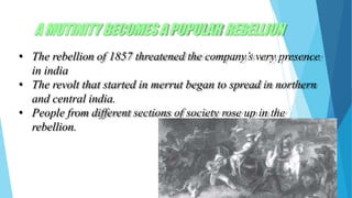 AMUTINITYBECOMESAPOPULAR REBELLION
• The rebellion of 1857 threatened the company’s very presence
in india
• The revolt that started in merrut began to spread in northern
and central india.
• People from different sections of society rose up in the
rebellion.
 