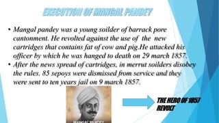 EXECUTIONOFMANGAL PANDEY
• Mangal pandey was a young soilder of barrack pore
cantonment. He revolted against the use of the new
cartridges that contains fat of cow and pig.He attacked his
officer by which he was hanged to death on 29 march 1857.
• After the news spread of cartridges, in merrut soilders disobey
the rules. 85 sepoys were dismissed from service and they
were sent to ten years jail on 9 march 1857.
THEHEROOF1857
REVOLT
 