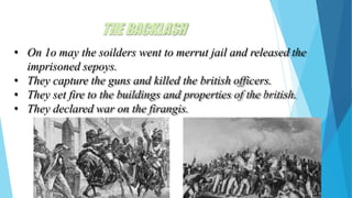 THEBACKLASH
• On 1o may the soilders went to merrut jail and released the
imprisoned sepoys.
• They capture the guns and killed the british officers.
• They set fire to the buildings and properties of the british.
• They declared war on the firangis.
 